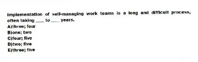Implementation of self-managing work teams is a long and difficult process, often taking ____ to ____ years.
A)three; four
B)one; two
C)four; five
D)two; five
E)three; five