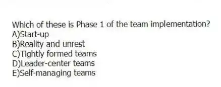 Which of these is Phase 1 of the team implementation?
A)Start-up
B)Reality and unrest
C)Tightly formed teams
D)Leader-center teams
E)Self-managing teams