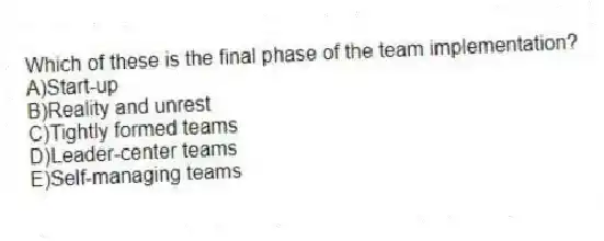 Which of these is the final phase of the team implementation?
A)Start-up
B)Reality and unrest
C)Tightly formed teams
D)Leader-center teams
E)Self-managing teams