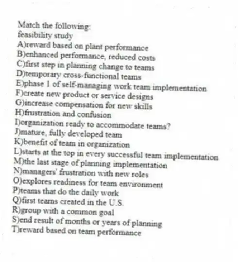 Match the following:
-feasibility study
A)reward based on plant performance
B)enhanced performance, reduced costs
C)first step in planning change to teams
D)temporary cross-functional teams
E)phase 1 of self-managing work team implementation
F)create new product or service designs
G)increase compensation for new skills
H)frustration and confusion
I)organization ready to accommodate teams?
J)mature, fully developed team
K)benefit of team in organization
L)starts at the top in every successful team implementation
M)the last stage of planning implementation
N)managers' frustration with new roles
O)explores readiness for team environment
P)teams that do the daily work
Q)first teams created in the U.S.
R)group with a common goal
S)end result of months or years of planning
T)reward based on team performance