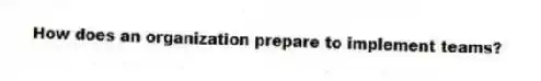 How does an organization prepare to implement teams?