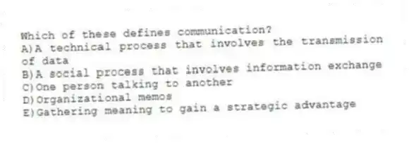 Which of these defines communication?
A)A technical process that involves the transmission of data
B)A social process that involves information exchange
C)One person talking to another
D)Organizational memos
E)Gathering meaning to gain a strategic advantage