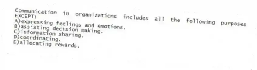 Communication in organizations includes all the following purposes EXCEPT:
A)expressing feelings and emotions.
B)assisting decision making.
C)information sharing.
D)coordinating.
E)allocating rewards.