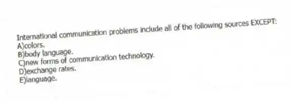 International communication problems include all of the following sources EXCEPT:
A)colors.
B)body language.
C)new forms of communication technology.
D)exchange rates.
E)language.