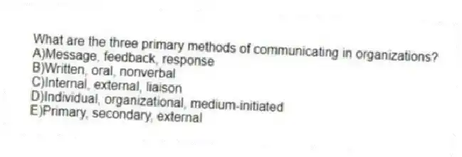 What are the three primary methods of communicating in organizations?
A)Message, feedback, response
B)Written, oral, nonverbal
C)Internal, external, liaison
D)Individual, organizational, medium-initiated
E)Primary, secondary, external