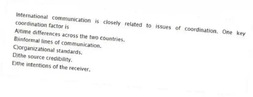 International communication is closely related to issues of coordination. One key coordination factor is
A)time differences across the two countries.
B)informal lines of communication.
C)organizational standards.
D)the source credibility.
E)the intentions of the receiver.