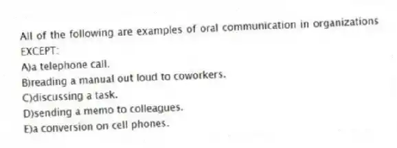 All of the following are examples of oral communication in organizations EXCEPT:
A)a telephone call.
B)reading a manual out loud to coworkers.
C)discussing a task.
D)sending a memo to colleagues.
E)a conversion on cell phones.