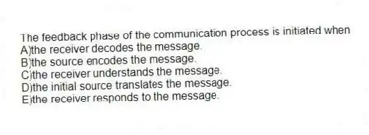 The feedback phase of the communication process is initiated when
A)the receiver decodes the message.
B)the source encodes the message.
C)the receiver understands the message.
D)the initial source translates the message.
E)the receiver responds to the message.
