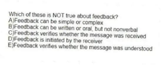 Which of these is NOT true about feedback?
A)Feedback can be simple or complex
B)Feedback can be written or oral, but not nonverbal
C)Feedback verifies whether the message was received
D)Feedback is initiated by the receiver
E)Feedback verifies whether the message was understood
