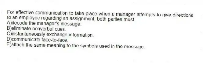 For effective communication to take place when a manager attempts to give directions to an employee regarding an assignment, both parties must
A)decode the manager's message.
B)eliminate nonverbal cues.
C)instantaneously exchange information.
D)communicate face-to-face.
E)attach the same meaning to the symbols used in the message.