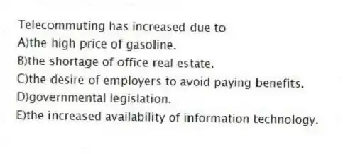 Telecommuting has increased due to
A)the high price of gasoline.
B)the shortage of office real estate.
C)the desire of employers to avoid paying benefits.
D)governmental legislation.
E)the increased availability of information technology.