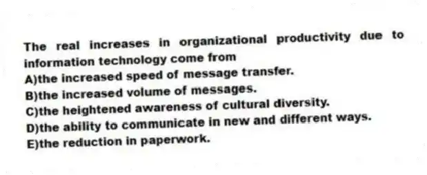 The real increases in organizational productivity due to information technology come from
A)the increased speed of message transfer.
B)the increased volume of messages.
C)the heightened awareness of cultural diversity.
D)the ability to communicate in new and different ways.
E)the reduction in paperwork.