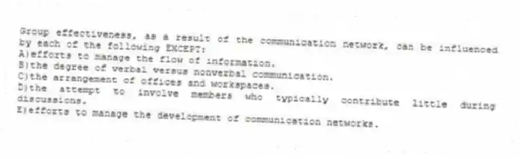 Group effectiveness, as a result of the communication network, can be influenced by each of the following EXCEPT:
A)efforts to manage the flow of information.
B)the degree of verbal versus nonverbal communication.
C)the arrangement of offices and workspaces.
D)the attempt to involve members who typically contribute little during discussions.
E)efforts to manage the development of communication networks.