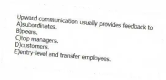 Upward communication usually provides feedback to
A)subordinates.
B)peers.
C)top managers.
D)customers.
E)entry-level and transfer employees.