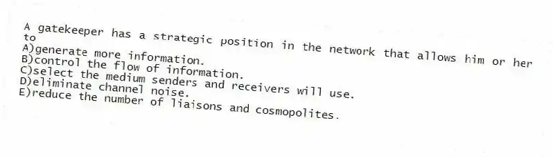 A gatekeeper has a strategic position in the network that allows him or her to
A)generate more information.
B)control the flow of information.
C)select the medium senders and receivers will use.
D)eliminate channel noise.
E)reduce the number of liaisons and cosmopolites.