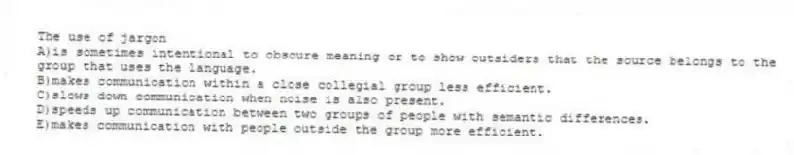 The use of jargon
A)is sometimes intentional to obscure meaning or to show outsiders that the source belongs to the group that uses the language.
B)makes communication within a close collegial group less efficient.
C)slows down communication when noise is also present.
D)speeds up communication between two groups of people with semantic differences.
E)makes communication with people outside the group more efficient.