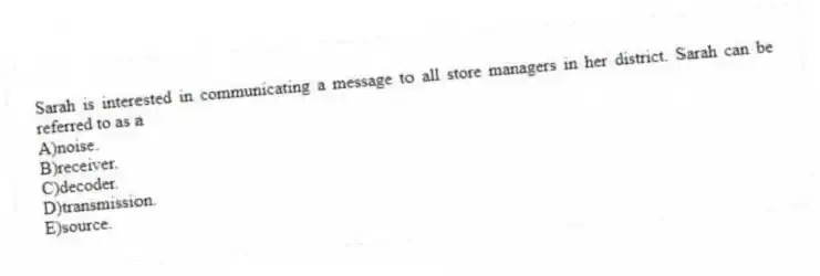 Sarah is interested in communicating a message to all store managers in her district. Sarah can be referred to as a
A)noise.
B)receiver.
C)decoder.
D)transmission.
E)source.