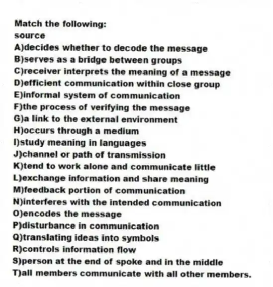 Match the following:
-source
A)decides whether to decode the message
B)serves as a bridge between groups
C)receiver interprets the meaning of a message
D)efficient communication within close group
E)informal system of communication
F)the process of verifying the message
G)a link to the external environment
H)occurs through a medium
I)study meaning in languages
J)channel or path of transmission
K)tend to work alone and communicate little
L)exchange information and share meaning
M)feedback portion of communication
N)interferes with the intended communication
O)encodes the message
P)disturbance in communication
Q)translating ideas into symbols
R)controls information flow
S)person at the end of spoke and in the middle
T)all members communicate with all other members.