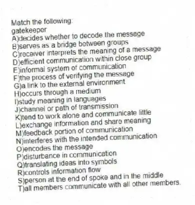 Match the following:
-gatekeeper
A)decides whether to decode the message
B)serves as a bridge between groups
C)receiver interprets the meaning of a message
D)efficient communication within close group
E)informal system of communication
F)the process of verifying the message
G)a link to the external environment
H)occurs through a medium
I)study meaning in languages
J)channel or path of transmission
K)tend to work alone and communicate little
L)exchange information and share meaning
M)feedback portion of communication
N)interferes with the intended communication
O)encodes the message
P)disturbance in communication
Q)translating ideas into symbols
R)controls information flow
S)person at the end of spoke and in the middle
T)all members communicate with all other members.