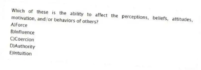 Which of these is the ability to affect the perceptions, beliefs, attitudes, motivation, and/or behaviors of others?
A)Force
B)Influence
C)Coercion
D)Authority
E)Intuition
