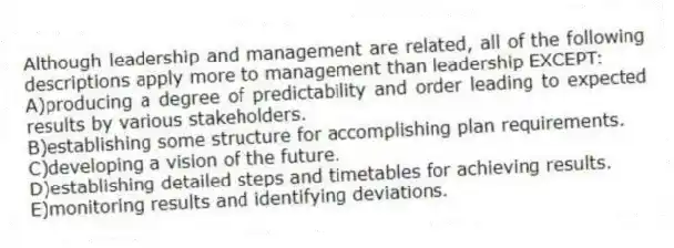 Although leadership and management are related, all of the following descriptions apply more to management than leadership EXCEPT:
A)producing a degree of predictability and order leading to expected results by various stakeholders.
B)establishing some structure for accomplishing plan requirements.
C)developing a vision of the future.
D)establishing detailed steps and timetables for achieving results.
E)monitoring results and identifying deviations.