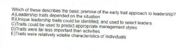 Which of these describes the basic premise of the early trait approach to leadership?
A)Leadership traits depended on the situation
B)Unique leadership traits could be identified, and used to select leaders
C)Traits could be used to predict appropriate management styles
D)Traits were far less important than activities
E)Traits were relatively volatile characteristics of individuals