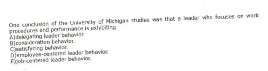 One conclusion of the University of Michigan studies was that a leader who focuses on work procedures and performance is exhibiting
A)delegating leader behavior.
B)consideration behavior.
C)satisfycing behavior.
D)employee-centered leader behavior.
E)job-centered leader behavior.