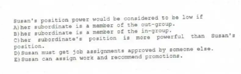 Susan's position power would be considered to be low if
A)her subordinate is a member of the out-group.
B)her subordinate is a member of the in-group.
C)her subordinate's position is more powerful than Susan's position.
D)Susan must get job assignments approved by someone else.
E)Susan can assign work and recommend promotions.