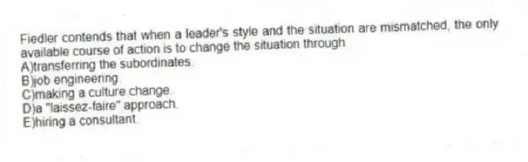 Fiedler contends that when a leader's style and the situation are mismatched, the only available course of action is to change the situation through
A)transferring the subordinates.
B)job engineering.
C)making a culture change.
D)a "laissez-faire" approach.
E)hiring a consultant.