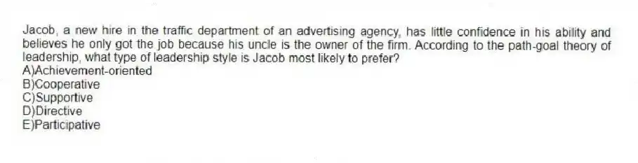 Jacob, a new hire in the traffic department of an advertising agency, has little confidence in his ability and believes he only got the job because his uncle is the owner of the firm. According to the path-goal theory of leadership, what type of leadership style is Jacob most likely to prefer?
A)Achievement-oriented
B)Cooperative
C)Supportive
D)Directive
E)Participative