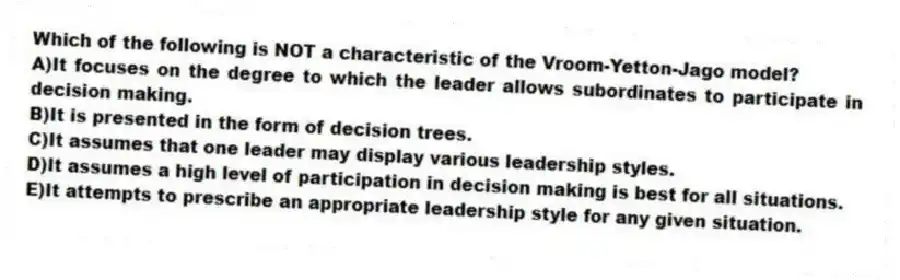 Which of the following is NOT a characteristic of the Vroom-Yetton-Jago model?
A)It focuses on the degree to which the leader allows subordinates to participate in decision making.
B)It is presented in the form of decision trees.
C)It assumes that one leader may display various leadership styles.
D)It assumes a high level of participation in decision making is best for all situations.
E)It attempts to prescribe an appropriate leadership style for any given situation.