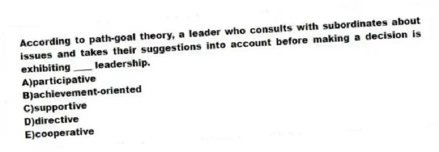 According to path-goal theory, a leader who consults with subordinates about issues and takes their suggestions into account before making a decision is exhibiting ____ leadership.
A)participative
B)achievement-oriented
C)supportive
D)directive
E)cooperative