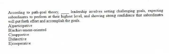 According to path-goal theory, ____ leadership involves setting challenging goals, expecting subordinates to perform at their highest level, and showing strong confidence that subordinates will put forth effort and accomplish the goals.
A)participative
B)achievement-oriented
C)supportive
D)directive
E)cooperative