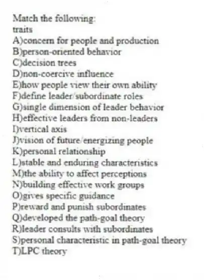 Match the following:
-traits
A)concern for people and production
B)person-oriented behavior
C)decision trees
D)non-coercive influence
E)how people view their own ability
F)define leader/subordinate roles
G)single dimension of leader behavior
H)effective leaders from non-leaders
I)vertical axis
J)vision of future/energizing people
K)personal relationship
L)stable and enduring characteristics
M)the ability to affect perceptions
N)building effective work groups
O)gives specific guidance
P)reward and punish subordinates
Q)developed the path-goal theory
R)leader consults with subordinates
S)personal characteristic in path-goal theory
T)LPC theory