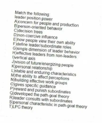 Match the following:
-leader position power
A)concern for people and production
B)person-oriented behavior
C)decision trees
D)non-coercive influence
E)how people view their own ability
F)define leader/subordinate roles
G)single dimension of leader behavior
H)effective leaders from non-leaders
I)vertical axis
J)vision of future/energizing people
K)personal relationship
L)stable and enduring characteristics
M)the ability to affect perceptions
N)building effective work groups
O)gives specific guidance
P)reward and punish subordinates
Q)developed the path-goal theory
R)leader consults with subordinates
S)personal characteristic in path-goal theory
T)LPC theory