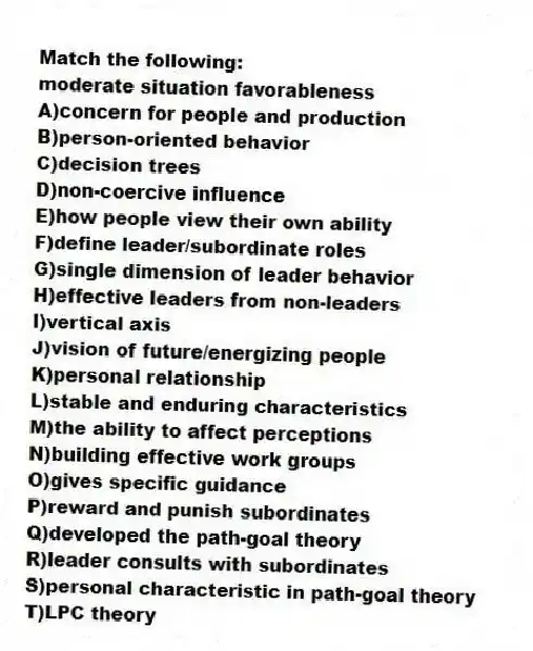 Match the following:
-moderate situation favorableness
A)concern for people and production
B)person-oriented behavior
C)decision trees
D)non-coercive influence
E)how people view their own ability
F)define leader/subordinate roles
G)single dimension of leader behavior
H)effective leaders from non-leaders
I)vertical axis
J)vision of future/energizing people
K)personal relationship
L)stable and enduring characteristics
M)the ability to affect perceptions
N)building effective work groups
O)gives specific guidance
P)reward and punish subordinates
Q)developed the path-goal theory
R)leader consults with subordinates
S)personal characteristic in path-goal theory
T)LPC theory