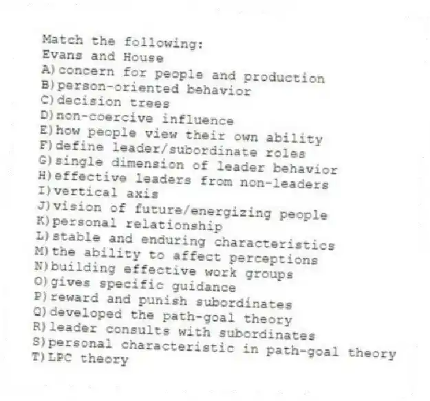 Match the following:
-Evans and House
A)concern for people and production
B)person-oriented behavior
C)decision trees
D)non-coercive influence
E)how people view their own ability
F)define leader/subordinate roles
G)single dimension of leader behavior
H)effective leaders from non-leaders
I)vertical axis
J)vision of future/energizing people
K)personal relationship
L)stable and enduring characteristics
M)the ability to affect perceptions
N)building effective work groups
O)gives specific guidance
P)reward and punish subordinates
Q)developed the path-goal theory
R)leader consults with subordinates
S)personal characteristic in path-goal theory
T)LPC theory