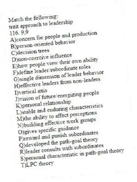 Match the following:
-trait approach to leadership
116. 9,9
A)concern for people and production
B)person-oriented behavior
C)decision trees
D)non-coercive influence
E)how people view their own ability
F)define leader/subordinate roles
G)single dimension of leader behavior
H)effective leaders from non-leaders
I)vertical axis
J)vision of future/energizing people
K)personal relationship
L)stable and enduring characteristics
M)the ability to affect perceptions
N)building effective work groups
O)gives specific guidance
P)reward and punish subordinates
Q)developed the path-goal theory
R)leader consults with subordinates
S)personal characteristic in path-goal theory
T)LPC theory