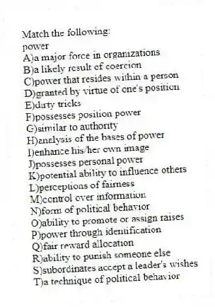 Match the following:
-power
A)a major force in organizations
B)a likely result of coercion
C)power that resides within a person
D)granted by virtue of one's position
E)dirty tricks
F)possesses position power
G)similar to authority
H)analysis of the bases of power
I)enhance his/her own image
J)possesses personal power
K)potential ability to influence others
L)perceptions of fairness
M)control over information
N)form of political behavior
O)ability to promote or assign raises
P)power through identification
Q)fair reward allocation
R)ability to punish someone else
S)subordinates accept a leader's wishes
T)a technique of political behavior