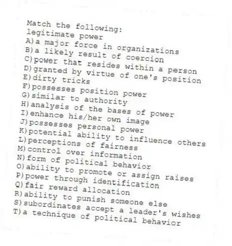 Match the following:
-legitimate power
A)a major force in organizations
B)a likely result of coercion
C)power that resides within a person
D)granted by virtue of one's position
E)dirty tricks
F)possesses position power
G)similar to authority
H)analysis of the bases of power
I)enhance his/her own image
J)possesses personal power
K)potential ability to influence others
L)perceptions of fairness
M)control over information
N)form of political behavior
O)ability to promote or assign raises
P)power through identification
Q)fair reward allocation
R)ability to punish someone else
S)subordinates accept a leader's wishes
T)a technique of political behavior