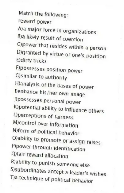 Match the following:
-reward power
A)a major force in organizations
B)a likely result of coercion
C)power that resides within a person
D)granted by virtue of one's position
E)dirty tricks
F)possesses position power
G)similar to authority
H)analysis of the bases of power
I)enhance his/her own image
J)possesses personal power
K)potential ability to influence others
L)perceptions of fairness
M)control over information
N)form of political behavior
O)ability to promote or assign raises
P)power through identification
Q)fair reward allocation
R)ability to punish someone else
S)subordinates accept a leader's wishes
T)a technique of political behavior