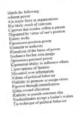 Match the following:
-referent power
A)a major force in organizations
B)a likely result of coercion
C)power that resides within a person
D)granted by virtue of one's position
E)dirty tricks
F)possesses position power
G)similar to authority
H)analysis of the bases of power
I)enhance his/her own image
J)possesses personal power
K)potential ability to influence others
L)perceptions of fairness
M)control over information
N)form of political behavior
O)ability to promote or assign raises
P)power through identification
Q)fair reward allocation
R)ability to punish someone else
S)subordinates accept a leader's wishes
T)a technique of political behavior