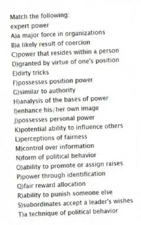 Match the following:
-expert power
A)a major force in organizations
B)a likely result of coercion
C)power that resides within a person
D)granted by virtue of one's position
E)dirty tricks
F)possesses position power
G)similar to authority
H)analysis of the bases of power
I)enhance his/her own image
J)possesses personal power
K)potential ability to influence others
L)perceptions of fairness
M)control over information
N)form of political behavior
O)ability to promote or assign raises
P)power through identification
Q)fair reward allocation
R)ability to punish someone else
S)subordinates accept a leader's wishes
T)a technique of political behavior