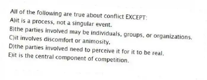All of the following are true about conflict EXCEPT:
A)it is a process, not a singular event.
B)the parties involved may be individuals, groups, or organizations.
C)it involves discomfort or animosity.
D)the parties involved need to perceive it for it to be real.
E)it is the central component of competition.