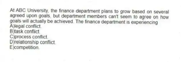 At ABC University, the finance department plans to grow based on several agreed upon goals, but department members can't seem to agree on how goals will actually be achieved. The finance department is experiencing
A)legal conflict.
B)task conflict.
C)process conflict.
D)relationship conflict.
E)competition.