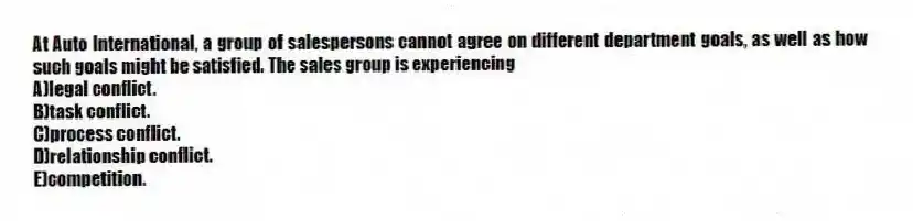 At Auto International, a group of salespersons cannot agree on different department goals, as well as how such goals might be satisfied. The sales group is experiencing
A)legal conflict.
B)task conflict.
C)process conflict.
D)relationship conflict.
E)competition.