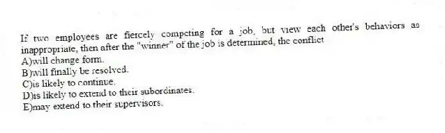 If two employees are fiercely competing for a job, but view each other's behaviors as inappropriate, then after the "winner" of the job is determined, the conflict
A)will change form.
B)will finally be resolved.
C)is likely to continue.
D)is likely to extend to their subordinates.
E)may extend to their supervisors.