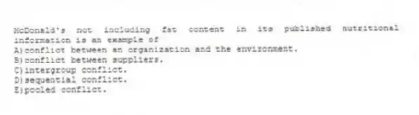 McDonald's not including fat content in its published nutritional information is an example of
A)conflict between an organization and the environment.
B)conflict between suppliers.
C)intergroup conflict.
D)sequential conflict.
E)pooled conflict.