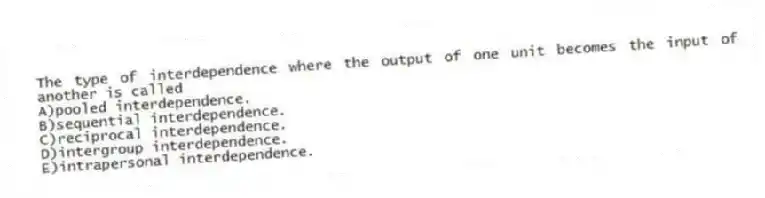 The type of interdependence where the output of one unit becomes the input of another is called
A)pooled interdependence.
B)sequential interdependence.
C)reciprocal interdependence.
D)intergroup interdependence.
E)intrapersonal interdependence.