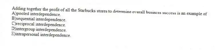 Adding together the profit of all the Starbucks stores to determine overall business success is an example of
A)pooled interdependence.
B)sequential interdependence.
C)reciprocal interdependence.
D)intergroup interdependence.
E)intrapersonal interdependence.